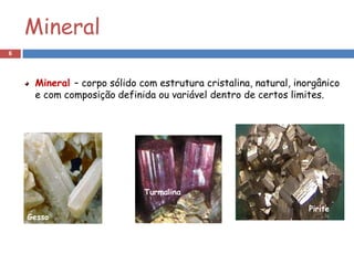 Mineral
6




     Mineral – corpo sólido com estrutura cristalina, natural, inorgânico
     e com composição definida ou variável dentro de certos limites.




                             Turmalina

                                                                  Pirite
    Gesso
 