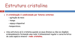 Estrutura cristalina
11

     A cristalização é condicionada por fatores externos:
       - agitação do meio
       - tempo
       - espaço disponível
       -temperatura.


     Uma estrutura só é cristalina quando os seus átomos ou iões se dispõem
     ordenadamente formando uma rede tridimensional regular e característica
     de cada espécie mineral – rede cristalina.
 