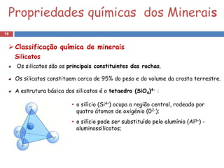 Propriedades químicas dos Minerais
19


  Classificação química de minerais
     Silicatos
     Os silicatos são os principais constituintes das rochas.

     Os silicatos constituem cerca de 95% do peso e do volume da crosta terrestre.

     A estrutura básica dos silicatos é o tetaedro (SiO4)4- :

                           • o silício (Si4+) ocupa a região central, rodeado por
                             quatro átomos de oxigénio (02-);
                           • o silício pode ser substituído pelo alumínio (Al3+) -
                             aluminossilicatos;
 