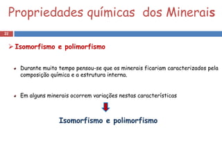 Propriedades químicas dos Minerais
22


  Isomorfismo e polimorfismo


     Durante muito tempo pensou-se que os minerais ficariam caracterizados pela
     composição química e a estrutura interna.


     Em alguns minerais ocorrem variações nestas características



                   Isomorfismo e polimorfismo
 