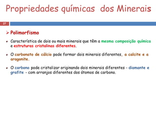 Propriedades químicas dos Minerais
27


  Polimorfismo
     Característica de dois ou mais minerais que têm a mesma composição química
     e estruturas cristalinas diferentes.

     O carbonato de cálcio pode formar dois minerais diferentes, a calcite e a
     aragonite.

     O carbono pode cristalizar originando dois minerais diferentes - diamante e
     grafite - com arranjos diferentes dos átomos de carbono.
 