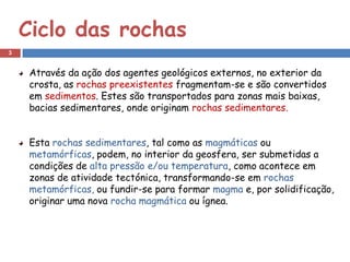 Ciclo das rochas
3


     Através da ação dos agentes geológicos externos, no exterior da
     crosta, as rochas preexistentes fragmentam-se e são convertidos
     em sedimentos. Estes são transportados para zonas mais baixas,
     bacias sedimentares, onde originam rochas sedimentares.


     Esta rochas sedimentares, tal como as magmáticas ou
     metamórficas, podem, no interior da geosfera, ser submetidas a
     condições de alta pressão e/ou temperatura, como acontece em
     zonas de atividade tectónica, transformando-se em rochas
     metamórficas, ou fundir-se para formar magma e, por solidificação,
     originar uma nova rocha magmática ou ígnea.
 