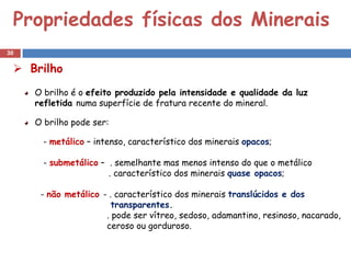 Propriedades físicas dos Minerais
30

  Brilho
     O brilho é o efeito produzido pela intensidade e qualidade da luz
     refletida numa superfície de fratura recente do mineral.

     O brilho pode ser:

       - metálico – intenso, característico dos minerais opacos;

       - submetálico – . semelhante mas menos intenso do que o metálico
                       . característico dos minerais quase opacos;

      - não metálico - . característico dos minerais translúcidos e dos
                        transparentes.
                      . pode ser vítreo, sedoso, adamantino, resinoso, nacarado,
                      ceroso ou gorduroso.
 