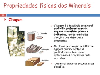 Propriedades físicas dos Minerais
34

  Clivagem
                    Clivagem é a tendência do mineral
                    se dividir preferencialmente
                    segundo superfícies planas e
                    brilhantes, em determinadas
                    direções bem definidas e
                    constantes.

                    Os planos de clivagem resultam de
                    ligações químicas entre as
                    partículas mais fracas em
                    determinadas direções da rede
                    cristalina.

                    O mineral divide-se segundo essas
                    direções.
 
