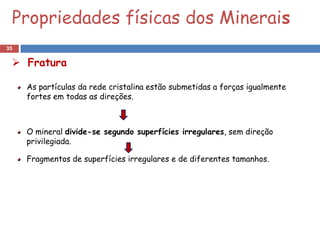 Propriedades físicas dos Minerais
35

  Fratura

     As partículas da rede cristalina estão submetidas a forças igualmente
     fortes em todas as direções.



     O mineral divide-se segundo superfícies irregulares, sem direção
     privilegiada.

     Fragmentos de superfícies irregulares e de diferentes tamanhos.
 