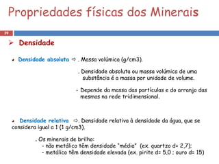 Propriedades físicas dos Minerais
39

  Densidade

       Densidade absoluta  . Massa volúmica (g/cm3).

                                 . Densidade absoluta ou massa volúmica de uma
                                   substância é a massa por unidade de volume.

                             •   Depende da massa das partículas e do arranjo das
                                 mesmas na rede tridimensional.



        Densidade relativa . Densidade relativa à densidade da água, que se
     considera igual a 1 (1 g/cm3).

             . Os minerais de brilho:
                - não metálico têm densidade “média” (ex. quartzo d= 2,7);
                - metálico têm densidade elevada (ex. pirite d= 5,0 ; ouro d= 15)
 