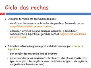 Ciclo das rochas
4


     O magma formado em profundidade pode:
        solidificar lentamente no interior da geosfera formando rochas
         magmáticas plutónicas ou intrusivas,
        ascender, através de uma erupção vulcânica, e solidificar
         rapidamente à superfície, gerando rochas magmáticas vulcânicas
         ou extrusivas.


     As rochas situadas a grande profundidade acabam por aflorar à
     superfície:
        por erosão dos materiais que as cobrem
        impulsionadas pelos movimentos tectónicos das placas litosféricas
         (por exemplo, a formação de uma cordilheira origina a elevação de
         conjuntos rochosos enormes).
 