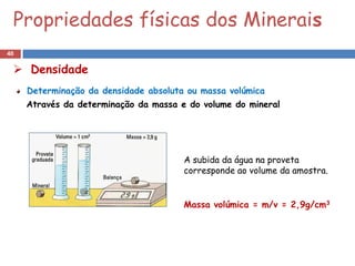 Propriedades físicas dos Minerais
40

  Densidade
     Determinação da densidade absoluta ou massa volúmica
     Através da determinação da massa e do volume do mineral




                                       A subida da água na proveta
                                       corresponde ao volume da amostra.


                                       Massa volúmica = m/v = 2,9g/cm3
 