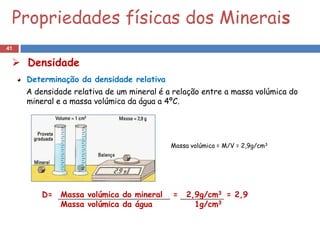 Propriedades físicas dos Minerais
41

  Densidade
     Determinação da densidade relativa
     A densidade relativa de um mineral é a relação entre a massa volúmica do
     mineral e a massa volúmica da água a 4ºC.




                                           Massa volúmica = M/V = 2,9g/cm3




         D= Massa volúmica do mineral      =   2,9g/cm3 = 2,9
            Massa volúmica da água               1g/cm3
 
