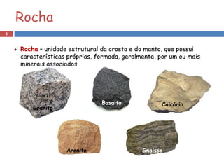 Rocha
5



     Rocha – unidade estrutural da crosta e do manto, que possui
     características próprias, formada, geralmente, por um ou mais
     minerais associados




                                Basalto              Calcário
            Granito




                      Arenito     Turmalina   Gnaisse
    Gesso
                                                                 Pirite
 