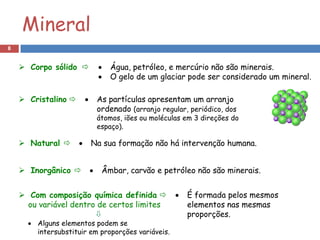 Mineral
8


     Corpo sólido                 Água, petróleo, e mercúrio não são minerais.
                                    O gelo de um glaciar pode ser considerado um mineral.

     Cristalino               As partículas apresentam um arranjo
                                 ordenado (arranjo regular, periódico, dos
                                 átomos, iões ou moléculas em 3 direções do
                                 espaço).

     Natural              Na sua formação não há intervenção humana.


     Inorgânico                Âmbar, carvão e petróleo não são minerais.


     Com composição química definida                     É formada pelos mesmos
      ou variável dentro de certos limites                  elementos nas mesmas
                                                           proporções.
       Alguns elementos podem se
        intersubstituir em proporções variáveis.
 