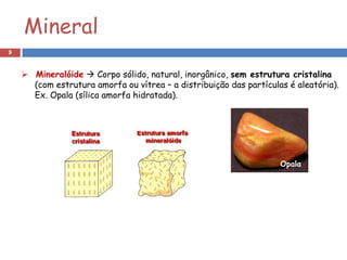 Mineral
9


     Mineralóide  Corpo sólido, natural, inorgânico, sem estrutura cristalina
      (com estrutura amorfa ou vítrea – a distribuição das partículas é aleatória).
      Ex. Opala (sílica amorfa hidratada).




                                                                    Opala
 