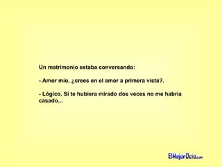 Un matrimonio estaba conversando:  - Amor mío, ¿crees en el amor a primera vista?.  - Lógico. Si te hubiera mirado dos veces no me habría  casado...   