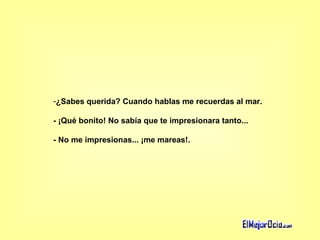 ¿Sabes querida? Cuando hablas me recuerdas al mar. - ¡Qué bonito! No sabía que te impresionara tanto...  - No me impresionas... ¡me mareas!.  