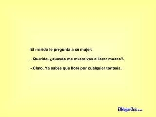 El marido le pregunta a su mujer:  - Querida, ¿cuando me muera vas a llorar mucho?.  - Claro. Ya sabes que lloro por cualquier tontería.   