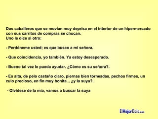 Dos caballeros que se movían muy deprisa en el interior de un hipermercado con sus carritos de compras se chocan.  Uno le dice al otro:  - Perdóneme usted; es que busco a mi señora.  - Que coincidencia, yo también. Ya estoy desesperado.  - Bueno tal vez le pueda ayudar. ¿Cómo es su señora?.  - Es alta, de pelo castaño claro, piernas bien torneadas, pechos firmes, un culo precioso, en fin muy bonita... ¿y la suya?.    - Olvídese de la mía, vamos a buscar la suya 