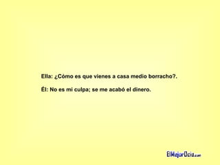Ella: ¿Cómo es que vienes a casa medio borracho?.  Él: No es mi culpa; se me acabó el dinero.   
