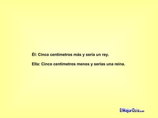 Él: Cinco centímetros más y sería un rey.  Ella: Cinco centímetros menos y serías una reina.  