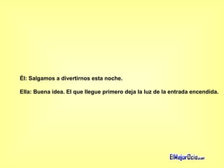 Él: Salgamos a divertirnos esta noche.  Ella: Buena idea. El que llegue primero deja la luz de la entrada encendida.   