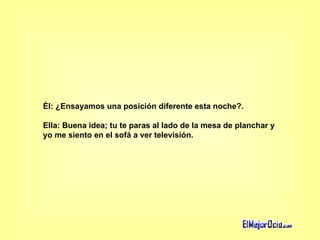 Él: ¿Ensayamos una posición diferente esta noche?.  Ella: Buena idea; tu te paras al lado de la mesa de planchar y  yo me siento en el sofá a ver televisión.   