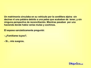Un matrimonio circulaba en su vehículo por la cordillera alpina  sin decirse ni una palabra debido a una pelea que acababan de  tener, y sin ninguna perspectiva de reconciliación. Mientras pasaban  por una hacienda donde había varias mulas y cochinos.  El esposo sarcásticamente preguntó:  - ¿Familiares tuyos?.  - Sí... mis suegros.   