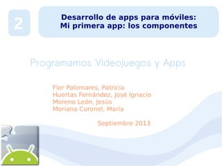 2

Desarrollo de apps para móviles:
Mi primera app: los componentes

Programamos Videojuegos y Apps
Flor Palomares, Patricia
Huertas Fernández, José Ignacio
Moreno León, Jesús
Moriana Coronel, María
Septiembre 2013

 