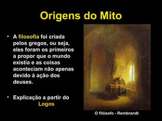 Origens do Mito
• A filosofia foi criada
pelos gregos, ou seja,
eles foram os primeiros
a propor que o mundo
existia e as coisas
aconteciam não apenas
devido à ação dos
deuses.
• Explicação a partir do
Logos
O filósofo - Rembrandt
 