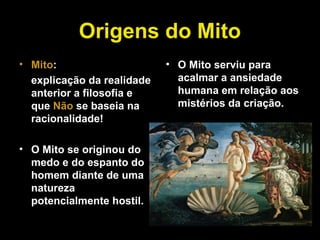 Origens do Mito
• Mito:
explicação da realidade
anterior a filosofia e
que Não se baseia na
racionalidade!
• O Mito se originou do
medo e do espanto do
homem diante de uma
natureza
potencialmente hostil.
• O Mito serviu para
acalmar a ansiedade
humana em relação aos
mistérios da criação.
 
