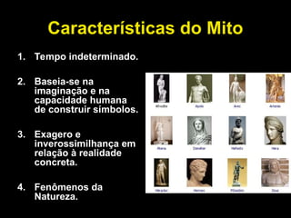 Características do Mito
1. Tempo indeterminado.
2. Baseia-se na
imaginação e na
capacidade humana
de construir símbolos.
3. Exagero e
inverossimilhança em
relação à realidade
concreta.
4. Fenômenos da
Natureza.
 