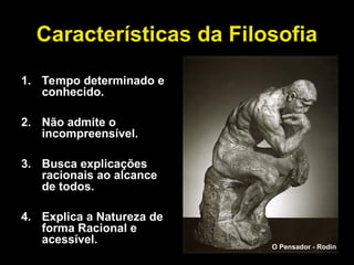 Características da Filosofia
1. Tempo determinado e
conhecido.
2. Não admite o
incompreensível.
3. Busca explicações
racionais ao alcance
de todos.
4. Explica a Natureza de
forma Racional e
acessível.
O Pensador - Rodin
 