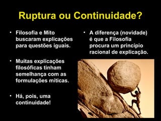 Ruptura ou Continuidade?
• Filosofia e Mito
buscaram explicações
para questões iguais.
• Muitas explicações
filosóficas tinham
semelhança com as
formulações míticas.
• Há, pois, uma
continuidade!
• A diferença (novidade)
é que a Filosofia
procura um princípio
racional de explicação.
 