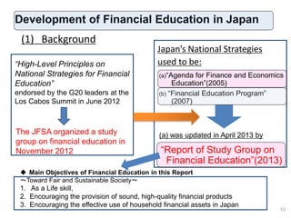 Development of Financial Education in Japan
Japan’s National Strategies
used to be:
10
(1) Background
The JFSA organized a study
group on financial education in
November 2012
“High-Level Principles on
National Strategies for Financial
Education”
endorsed by the G20 leaders at the
Los Cabos Summit in June 2012
(a)“Agenda for Finance and Economics
Education”(2005)
(b) “Financial Education Program”
(2007)
(a) was updated in April 2013 by
“Report of Study Group on
Financial Education”(2013)
 Main Objectives of Financial Education in this Report
～Toward Fair and Sustainable Society～
1. As a Life skill,
2. Encouraging the provision of sound, high-quality financial products
3. Encouraging the effective use of household financial assets in Japan
10
 