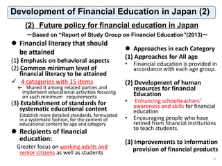 (2) Future policy for financial education in Japan
11
～Based on “Report of Study Group on Financial Education”(2013)～
Development of Financial Education in Japan (2)
 Financial literacy that should
be attained
(1) Emphasis on behavioral aspects
(2) Common minimum level of
financial literacy to be attained
 4 categories with 15 items
← Shared it among related parties and
implement educational activities focusing
on such minimum requirements
(3) Establishment of standards for
systematic educational content
Establish more detailed standards, formulated
in a systematic fashion, for the content of
educational content by age and category
 Recipients of financial
education:
Greater focus on working adults and
senior citizens as well as students
 Approaches in each Category
(1) Approaches for All age
• Financial education is provided in
accordance with each age group.
(2) Development of human
resources for financial
Education
• Enhancing schoolteachers’
awareness and skills for financial
education
• Encouraging people who have
retired from financial institutions
to teach students.
(3) Improvements to information
provision of financial products
11
 