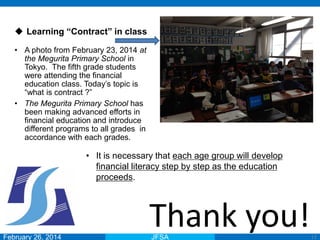 February 26, 2014 JFSA
Thank you!17
 Learning “Contract” in class
• A photo from February 23, 2014 at
the Megurita Primary School in
Tokyo. The fifth grade students
were attending the financial
education class. Today’s topic is
“what is contract ?”
• The Megurita Primary School has
been making advanced efforts in
financial education and introduce
different programs to all grades in
accordance with each grades.
• It is necessary that each age group will develop
financial literacy step by step as the education
proceeds.
 