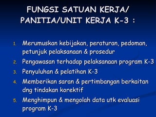 FUNGSI SATUAN KERJA/ PANITIA/UNIT KERJA K-3 : Merumuskan kebijakan, peraturan, pedoman, petunjuk pelaksanaan & prosedur Pengawasan terhadap pelaksanaan program K-3 Penyuluhan & pelatihan K-3 Memberikan saran & pertimbangan berkaitan dng tindakan korektif Menghimpun & mengolah data utk evaluasi program K-3 