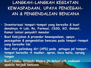 LANGKAH-LANGKAH KEGIATAN KEWASPADAAN, UPAYA PENCEGAH- AN & PENGENDALIAN BENCANA Inventarisasi tempat-tempat yang beresiko & buat denahnya    Lab, Ro, Farmasi, CSSD, KO, Genset, Kamar isolasi penyakit menular Buat Kebijakan & prosedur kewaspadaan, upaya pencegahan & pengendalian bencana pada tempat-tempat yang beresiko tsb Beri Alat pelindung diri (APD) pada  petugas pd tempat-tempat beresiko    masker, apron, kaca mata, sarung tangan Buat rambu-2/tanda khusus jln keluar utk evakuasi apabila terjadi bencana Perlu sistem komunikasi internal & eksternal RS 