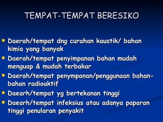 TEMPAT-TEMPAT BERESIKO Daerah/tempat dng curahan kaustik/ bahan kimia yang banyak Daerah/tempat penyimpanan bahan mudah menguap & mudah terbakar Daerah/tempat penympanan/penggunaan bahan-bahan radioaktif Daearh/tempat yg bertekanan tinggi Daearh/tempat infeksius atau adanya paparan tinggi penularan penyakit 
