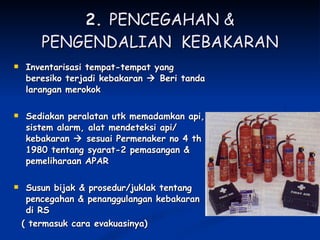 2.  PENCEGAHAN & PENGENDALIAN  KEBAKARAN Inventarisasi tempat-tempat yang beresiko terjadi kebakaran    Beri tanda larangan merokok Sediakan peralatan utk memadamkan api, sistem alarm, alat mendeteksi api/ kebakaran    sesuai Permenaker no 4 th 1980 tentang syarat-2 pemasangan & pemeliharaan APAR Susun bijak & prosedur/juklak tentang pencegahan & penanggulangan kebakaran di RS  ( termasuk cara evakuasinya) 