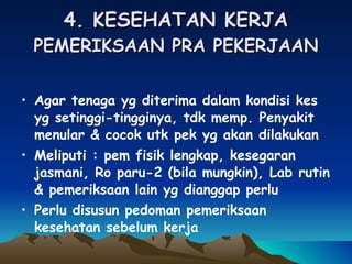4. KESEHATAN KERJA PEMERIKSAAN PRA PEKERJAAN Agar tenaga yg diterima dalam kondisi kes yg setinggi-tingginya, tdk memp. Penyakit menular & cocok utk pek yg akan dilakukan Meliputi : pem fisik lengkap, kesegaran jasmani, Ro paru-2 (bila mungkin), Lab rutin & pemeriksaan lain yg dianggap perlu Perlu disusun pedoman pemeriksaan kesehatan sebelum kerja 