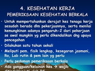 4. KESEHATAN KERJA PEMERIKSAAN KESEHATAN BERKALA Untuk mempertahankan derajat kes tenaga kerja sesudah berada dlm pekerjaannya, serta menilai kemungkinan adanya pengaruh-2 dari pekerjaan se awal mungkin yg perlu dikendalikan dng upaya pencegahan Dilakukan satu tahun sekali Meliputi pem. fisik lengkap, kesegaran jasmani, Ro, Lab rutin & pem lain yg perlu Perlu pedoman pemeriksaan berkala Ada gangguan/kelainan kes    wajib ditindaklanjuti oleh RS 