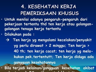4. KESEHATAN KERJA  PEMERIKSAAN KHUSUS Untuk menilai adanya pengaruh-pengaruh dari pekerjaan tertentu thd ten kerja atau golongan-golongan tenaga kerja tertentu Dilakukan pada :    Ten kerja yg mengalami kecelakan/penyakit  yg perlu dirawat > 2 minggu; Ten kerja >  40 th; ten kerja cacat; ten kerja yg mela- kukan pek.tertentutt; Ten kerja diduga ada  gangguan kesehatannya  Bila terjadi kelainan/gangguan  kesehatan  akibat pekerjaan    RS wajib menindaklanjuti 