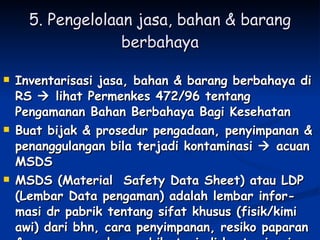 5. Pengelolaan jasa, bahan & barang berbahaya Inventarisasi jasa, bahan & barang berbahaya di RS    lihat Permenkes 472/96 tentang Pengamanan Bahan Berbahaya Bagi Kesehatan Buat bijak & prosedur pengadaan, penyimpanan & penanggulangan bila terjadi kontaminasi    acuan MSDS MSDS (Material  Safety Data Sheet) atau LDP (Lembar Data pengaman) adalah lembar infor-masi dr pabrik tentang sifat khusus (fisik/kimi awi) dari bhn, cara penyimpanan, resiko paparan & cara penaggulangan bila terjadi kontaminasi 