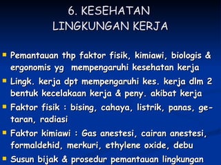 6. KESEHATAN  LINGKUNGAN KERJA Pemantauan thp faktor fisik, kimiawi, biologis & ergonomis yg  mempengaruhi kesehatan kerja  Lingk. kerja dpt mempengaruhi kes. kerja dlm 2 bentuk kecelakaan kerja & peny. akibat kerja Faktor fisik : bising, cahaya, listrik, panas, ge-taran, radiasi Faktor kimiawi : Gas anestesi, cairan anestesi, formaldehid, merkuri, ethylene oxide, debu Susun bijak & prosedur pemantauan lingkungan kerja 