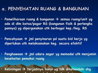 a. PENYEHATAN RUANG & BANGUNAN Pemeliharaan ruang & bangunan    semua ruang/unit yg ada di dlm batas/pagar RS (bangunan fisik & perlengka pannya) yg dipergunakan utk berbagai kep./keg. RS Pencahyaan    jml penyinaran pd suatu bid kerja yg diperlukan utk melaksanakan keg. secara efektif Penghawaan    jml udara segar yg memadai utk menjamin kesehatan pemakai ruang Kebisingan    terjadinya bunyi yg tdk dikehendaki shg mengganggu & atau membahayakan kesehatan 