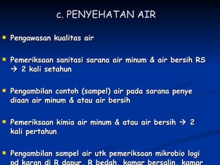 c. PENYEHATAN AIR   Pengawasan kualitas air Pemeriksaan sanitasi sarana air minum & air bersih RS    2 kali setahun Pengambilan contoh (sampel) air pada sarana penye diaan air minum & atau air bersih Pemeriksaan kimia air minum & atau air bersih    2 kali pertahun Pengambilan sampel air utk pemeriksaan mikrobio logi pd karan di R dapur, R bedah, kamar bersalin, kamar bayi, R makan, tempat penampungan  