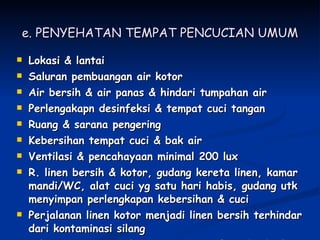 e. PENYEHATAN TEMPAT PENCUCIAN UMUM Lokasi & lantai Saluran pembuangan air kotor Air bersih & air panas & hindari tumpahan air Perlengakapn desinfeksi & tempat cuci tangan Ruang & sarana pengering Kebersihan tempat cuci & bak air Ventilasi & pencahayaan minimal 200 lux R. linen bersih & kotor, gudang kereta linen, kamar mandi/WC, alat cuci yg satu hari habis, gudang utk menyimpan perlengkapan kebersihan & cuci Perjalanan linen kotor menjadi linen bersih terhindar dari kontaminasi silang Ada mesin cuci yg dpt mencuci jenis linen berbeda 