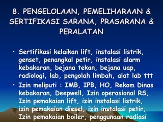 8. PENGELOLAAN, PEMELIHARAAN & SERTIFIKASI SARANA, PRASARANA & PERALATAN Sertifikasi kelaikan lift, instalasi listrik, genset, penangkal petir, instalasi alarm kebakaran, bejana tekan, bejana uap, radiologi, lab, pengolah limbah, alat lab ttt Izin meliputi : IMB, IPB, HO, Rekom Dinas kebakaran, Deepwell, Izin operasional RS, Izin pemakaian lift, izin instalasi listrik, izin pemakaian diesel, izin instalasi petir, Izin pemakaian boiler, penggunaan radiasi 