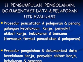 11. PENGUMPULAN, PENGOLAHAN, DOKUMENTASI DATA & PELAPORAN UTK EVALUASI Prosedur pencatatan & pelaporan & penang gulangan kecelakaan  kerja, penyakit akibat kerja, kebakaran & bencana (termasuk format pencatatan & pelaporan) Prosedur pengolahan & dokumentasi data kecelakaan kerja, penyakit akibat kerja, kebakaran & bencana 