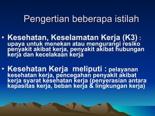 Pengertian beberapa istilah  Kesehatan, Keselamatan Kerja (K3)  : upaya untuk menekan atau mengurangi resiko penyakit akibat kerja, penyakit akibat hubungan kerja dan kecelakaan kerja Kesehatan Kerja  meliputi :  pelayanan kesehatan kerja, pencegahan penyakit akibat kerja syarat kesehatan kerja (penyerasian antara kapasitas kerja, beban kerja & lingkungan kerja)  