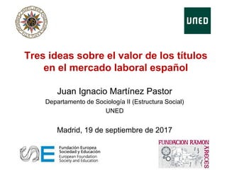 Tres ideas sobre el valor de los títulos
en el mercado laboral español
Juan Ignacio Martínez Pastor
Departamento de Sociología II (Estructura Social)
UNED
Madrid, 19 de septiembre de 2017
 